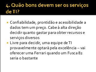  Confiabilidade, prontidão e acessibilidade a
dados tem um preço. Cabe à alta direção
decidir quanto gastar para obter recursos e
serviços diversos
 Livre para decidir, uma equipe deTI
provavelmente optará pela excelência – vai
oferecer uma Ferrari quando um Fusca 82
seria o bastante
 