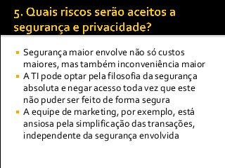  Segurança maior envolve não só custos
maiores, mas também inconveniência maior
 ATI pode optar pela filosofia da segurança
absoluta e negar acesso toda vez que este
não puder ser feito de forma segura
 A equipe de marketing, por exemplo, está
ansiosa pela simplificação das transações,
independente da segurança envolvida
 