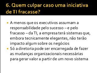  A menos que os executivos assumam a
responsabilidade pelo sucesso – e pelo
fracasso – daTI, a empresa terá sistemas que,
embora tecnicamente elegantes, não terão
impacto algum sobre os negócios
 Só a diretoria pode ser encarregada de fazer
as mudanças organizacionais necessárias
para gerar valor a partir de um novo sistema
 