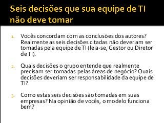 1. Vocês concordam com as conclusões dos autores?
Realmente as seis decisões citadas não deveriam ser
tomadas pela equipe deTI (leia-se, Gestor ou Diretor
deTI).
2. Quais decisões o grupo entende que realmente
precisam ser tomadas pelas áreas de negócio? Quais
decisões deveriam ser responsabilidade da equipe de
TI?
3. Como estas seis decisões são tomadas em suas
empresas? Na opinião de vocês, o modelo funciona
bem?
 