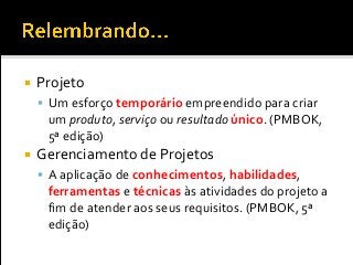  Projeto
 Um esforço temporário empreendido para criar
um produto, serviço ou resultado único. (PMBOK,
5ª edição)
 Gerenciamento de Projetos
 A aplicação de conhecimentos, habilidades,
ferramentas e técnicas às atividades do projeto a
fim de atender aos seus requisitos. (PMBOK, 5ª
edição)
 
