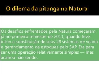 Os desafios enfrentados pela Natura começaram
já no primeiro trimestre de 2011, quando teve
início a substituição de seus 28 sistemas de venda
e gerenciamento de estoques pelo SAP. Era para
ser uma operação relativamente simples — mas
acabou não sendo.
 