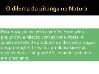 Essa troca, da maneira como foi conduzida,
prejudicou a relação com as consultoras. A
constante falta de produtos e a descentralização
das promoções fizeram a produtividade das
revendedoras cair quase 8%, o menor patamar
em cinco anos.
 