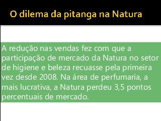 A redução nas vendas fez com que a
participação de mercado da Natura no setor
de higiene e beleza recuasse pela primeira
vez desde 2008. Na área de perfumaria, a
mais lucrativa, a Natura perdeu 3,5 pontos
percentuais de mercado.
 