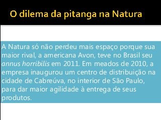 A Natura só não perdeu mais espaço porque sua
maior rival, a americana Avon, teve no Brasil seu
annus horribilis em 2011. Em meados de 2010, a
empresa inaugurou um centro de distribuição na
cidade de Cabreúva, no interior de São Paulo,
para dar maior agilidade à entrega de seus
produtos.
 