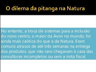 No entanto, a troca de sistemas para a inclusão
do novo centro, o maior da Avon no mundo, foi
ainda mais caótica do que a da Natura. Eram
comuns atrasos de até três semanas na entrega
dos produtos, que não raro chegavam à casa das
consultoras incompletos ou sem a nota fiscal.
 