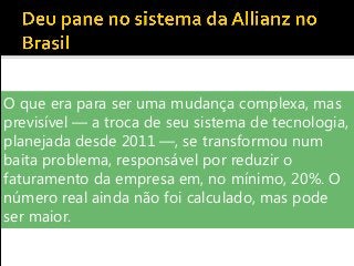O que era para ser uma mudança complexa, mas
previsível — a troca de seu sistema de tecnologia,
planejada desde 2011 —, se transformou num
baita problema, responsável por reduzir o
faturamento da empresa em, no mínimo, 20%. O
número real ainda não foi calculado, mas pode
ser maior.
 