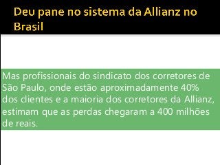 Mas profissionais do sindicato dos corretores de
São Paulo, onde estão aproximadamente 40%
dos clientes e a maioria dos corretores da Allianz,
estimam que as perdas chegaram a 400 milhões
de reais.
 