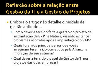  Embora o artigo não detalhe o modelo de
gestão aplicado...
 Como deveria ter sido feita a gestão do projeto de
implantação de ERP na Natura, visando evitar os
problemas ocorridos após a implantação do SAP?
 Quais foram os principais erros que vocês
imaginam terem sido cometidos pela Allianz na
migração do seu sistema?
 Qual deveria ter sido o papel do Gestor deTI nos
projetos das duas empresas?
 