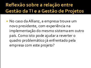  No caso da Allianz, a empresa trouxe um
novo presidente, com experiência na
implementação do mesmo sistema em outro
país. Como isto pode ajudar a reverter o
quadro problemático já enfrentado pela
empresa com este projeto?
 