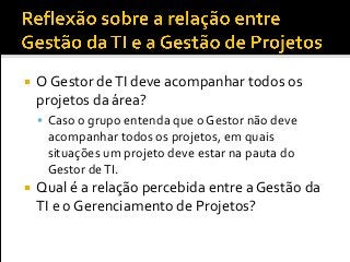  O Gestor deTI deve acompanhar todos os
projetos da área?
 Caso o grupo entenda que o Gestor não deve
acompanhar todos os projetos, em quais
situações um projeto deve estar na pauta do
Gestor deTI.
 Qual é a relação percebida entre a Gestão da
TI e o Gerenciamento de Projetos?
 