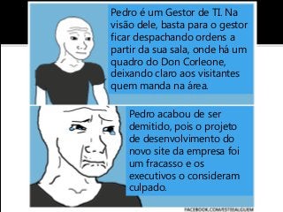 Pedro é um Gestor de TI. Na
visão dele, basta para o gestor
ficar despachando ordens a
partir da sua sala, onde há um
quadro do Don Corleone,
deixando claro aos visitantes
quem manda na área.
Pedro acabou de ser
demitido, pois o projeto
de desenvolvimento do
novo site da empresa foi
um fracasso e os
executivos o consideram
culpado.
 