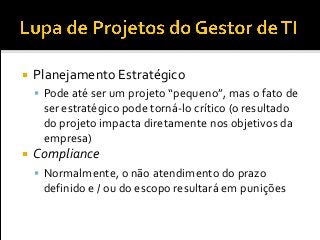  Planejamento Estratégico
 Pode até ser um projeto “pequeno”, mas o fato de
ser estratégico pode torná-lo crítico (o resultado
do projeto impacta diretamente nos objetivos da
empresa)
 Compliance
 Normalmente, o não atendimento do prazo
definido e / ou do escopo resultará em punições
 