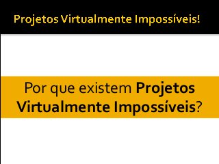 Por que existem Projetos
Virtualmente Impossíveis?
 