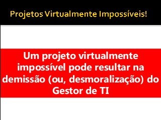 Um projeto virtualmente
impossível pode resultar na
demissão (ou, desmoralização) do
Gestor de TI
 