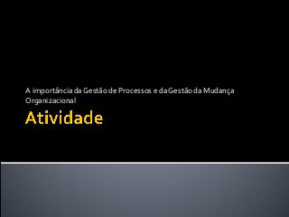 A importância da Gestão de Processos e da Gestão da Mudança
Organizacional
 