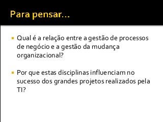  Qual é a relação entre a gestão de processos
de negócio e a gestão da mudança
organizacional?
 Por que estas disciplinas influenciam no
sucesso dos grandes projetos realizados pela
TI?
 