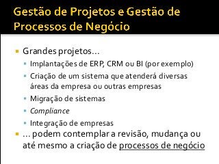  Grandes projetos...
 Implantações de ERP, CRM ou BI (por exemplo)
 Criação de um sistema que atenderá diversas
áreas da empresa ou outras empresas
 Migração de sistemas
 Compliance
 Integração de empresas
 ... podem contemplar a revisão, mudança ou
até mesmo a criação de processos de negócio
 