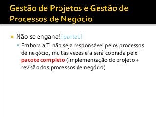  Não se engane! [parte1]
 Embora aTI não seja responsável pelos processos
de negócio, muitas vezes ela será cobrada pelo
pacote completo (implementação do projeto +
revisão dos processos de negócio)
 