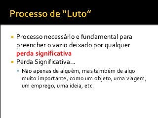  Processo necessário e fundamental para
preencher o vazio deixado por qualquer
perda significativa
 Perda Significativa...
 Não apenas de alguém, mas também de algo
muito importante, como um objeto, uma viagem,
um emprego, uma ideia, etc.
 