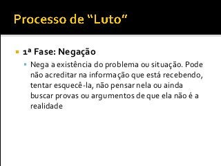  1ª Fase: Negação
 Nega a existência do problema ou situação. Pode
não acreditar na informação que está recebendo,
tentar esquecê-la, não pensar nela ou ainda
buscar provas ou argumentos de que ela não é a
realidade
 