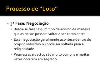  3ª Fase: Negociação
 Busca-se fazer algum tipo de acordo de maneira
que as coisas possam voltar a ser como antes
 Essa negociação geralmente acontece dentro do
próprio indivíduo ou pode ser voltada para a
religiosidade
 Promessas e pactos são muito comuns e muitas
vezes ocorrem em segredo
 