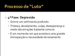 4ª Fase: Depressão
 Ocorre um sofrimento profundo
 Tristeza, desolamento, culpa, desesperança e
medo são emoções bastante comuns
 É um momento em que acontece uma grande
introspecção e necessidade de isolamento
 