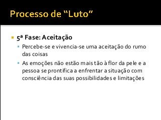  5ª Fase: Aceitação
 Percebe-se e vivencia-se uma aceitação do rumo
das coisas
 As emoções não estão mais tão à flor da pele e a
pessoa se prontifica a enfrentar a situação com
consciência das suas possibilidades e limitações
 