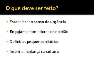  Estabelecer o senso de urgência
 Engajar os formadores de opinião
 Definir as pequenas vitórias
 Inserir a mudança na cultura
 