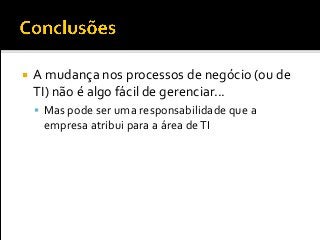  A mudança nos processos de negócio (ou de
TI) não é algo fácil de gerenciar...
 Mas pode ser uma responsabilidade que a
empresa atribui para a área deTI
 
