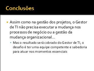  Assim como na gestão dos projetos, o Gestor
deTI não precisa executar a mudança nos
processos de negócio ou a gestão da
mudança organizacional...
 Mas o resultado será cobrado do Gestor deTI, o
desafio é ter uma equipe competente e sabedoria
para atuar nos momentos essenciais
 