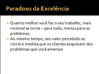  Quanto melhor você faz o seu trabalho, mais
invisível se torna – para tudo, menos para os
problemas
 Ao mesmo tempo, seu valor percebido se
corrói à medida que os clientes esquecem dos
problemas que você ameniza
 