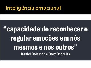 “capacidade de reconhecer e
regular emoções em nós
mesmos e nos outros”
Daniel Goleman e Cary Cherniss
 