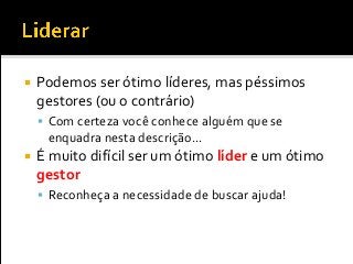  Podemos ser ótimo líderes, mas péssimos
gestores (ou o contrário)
 Com certeza você conhece alguém que se
enquadra nesta descrição...
 É muito difícil ser um ótimo líder e um ótimo
gestor
 Reconheça a necessidade de buscar ajuda!
 
