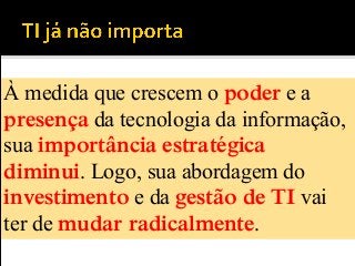 À medida que crescem o poder e a
presença da tecnologia da informação,
sua importância estratégica
diminui. Logo, sua abordagem do
investimento e da gestão de TI vai
ter de mudar radicalmente.
 