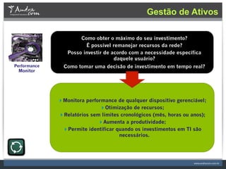 Gestão de Ativos

                      Como obter o máximo do seu investimento?
                        É possível remanejar recursos da rede?
                 Posso investir de acordo com a necessidade específica
                                    daquele usuário?
Performance     Como tomar uma decisão de investimento em tempo real?
 Monitor




              Monitora performance de qualquer dispositivo gerenciável;
                              Otimização de recursos;
              Relatórios sem limites cronológicos (mês, horas ou anos);
                             Aumenta a produtividade;
               Permite identificar quando os investimentos em TI são
                                     necessários.
 