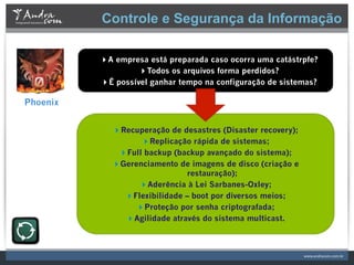Controle e Segurança da Informação

          A empresa está preparada caso ocorra uma catástrpfe?
                   Todos os arquivos forma perdidos?
          É possível ganhar tempo na configuração de sistemas?

Phoenix


             Recuperação de desastres (Disaster recovery);
                   Replicação rápida de sistemas;
              Full backup (backup avançado do sistema);
             Gerenciamento de imagens de disco (criação e
                               restauração);
                  Aderência à Lei Sarbanes-Oxley;
               Flexibilidade – boot por diversos meios;
                  Proteção por senha criptografada;
               Agilidade através do sistema multicast.
 