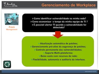 Gerenciamento de Workplace


              Como identificar vulnerabilidade na minha rede?
             Como economizar o tempo da minha equipe de TI ?
              É possível alertar TI quando a vulnerabilidade for
  Patch                           detectada?
Management




                   Atualização automática de patches;
             Gerenciamento pró-ativo da segurança de patches;
               Controle permanente das vulnerabilidades;
                       Suporte Multi-plataforma;
                   Baixo custo com recursos de rede;
             Flexibilidade, autonomia e auditoria da interface.
 