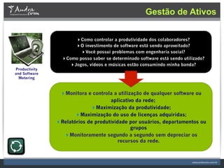 Gestão de Ativos


                     Como controlar a produtividade dos colaboradores?
                     O investimento de software está sendo aproveitado?
                        Você possui problemas com engenharia social?
                 Como posso saber se determinado software está sendo utilizado?
                   Jogos, vídeos e músicas estão consumindo minha banda?
Productivity
and Software
  Metering



                Monitora e controla a utilização de qualquer software ou
                                    aplicativo da rede;
                            Maximização da produtividade;
                      Maximização do uso de licenças adquiridas;
               Relatórios de produtividade por usuários, departamentos ou
                                             grupos
                 Monitoramente segundo a segundo sem depreciar os
                                        recursos da rede.                          "
 