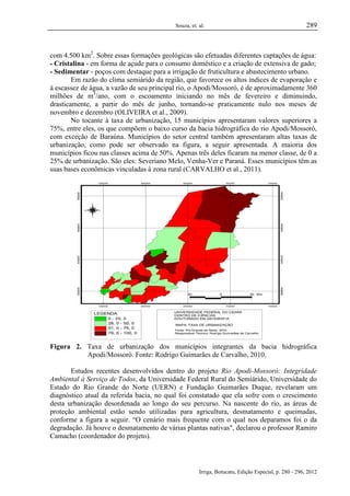 Souza, et. al.

289

com 4.500 km2. Sobre essas formações geológicas são efetuadas diferentes captações de água:
- Cristalina - em forma de açude para o consumo doméstico e a criação de extensiva de gado;
- Sedimentar - poços com destaque para a irrigação de fruticultura e abastecimento urbano.
Em razão do clima semiárido da região, que favorece os altos índices de evaporação e
à escassez de água, a vazão de seu principal rio, o Apodi/Mossoró, é de aproximadamente 360
milhões de m3/ano, com o escoamento iniciando no mês de fevereiro e diminuindo,
drasticamente, a partir do mês de junho, tornando-se praticamente nulo nos meses de
novembro e dezembro (OLIVEIRA et al., 2009).
No tocante à taxa de urbanização, 15 municípios apresentaram valores superiores a
75%, entre eles, os que compõem o baixo curso da bacia hidrográfica do rio Apodi/Mossoró,
com exceção de Baraúna. Municípios do setor central também apresentaram altas taxas de
urbanização, como pode ser observado na figura, a seguir apresentada. A maioria dos
municípios ficou nas classes acima de 50%. Apenas três deles ficaram na menor classe, de 0 a
25% de urbanização. São eles: Severiano Melo, Venha-Ver e Paraná. Esses municípios têm as
suas bases econômicas vinculadas à zona rural (CARVALHO et al., 2011).

Figura 2. Taxa de urbanização dos municípios integrantes da bacia hidrográfica
Apodi/Mossoró. Fonte: Rodrigo Guimarães de Carvalho, 2010.
Estudos recentes desenvolvidos dentro do projeto Rio Apodi-Mossoró: Integridade
Ambiental à Serviço de Todos, da Universidade Federal Rural do Semiárido, Universidade do
Estado do Rio Grande do Norte (UERN) e Fundação Guimarães Duque, revelaram um
diagnóstico atual da referida bacia, no qual foi constatado que ela sofre com o crescimento
desta urbanização desordenada ao longo do seu percurso. Na nascente do rio, as áreas de
proteção ambiental estão sendo utilizadas para agricultura, desmatamento e queimadas,
conforme a figura a seguir. “O cenário mais frequente com o qual nos deparamos foi o da
degradação. Já houve o desmatamento de várias plantas nativas", declarou o professor Ramiro
Camacho (coordenador do projeto).

Irriga, Botucatu, Edição Especial, p. 280 - 296, 2012

 