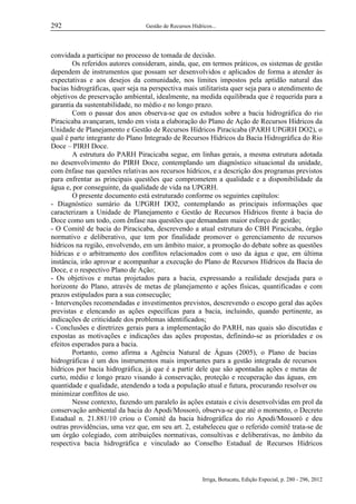 292

Gestão de Recursos Hídricos...

convidada a participar no processo de tomada de decisão.
Os referidos autores consideram, ainda, que, em termos práticos, os sistemas de gestão
dependem de instrumentos que possam ser desenvolvidos e aplicados de forma a atender às
expectativas e aos desejos da comunidade, nos limites impostos pela aptidão natural das
bacias hidrográficas, quer seja na perspectiva mais utilitarista quer seja para o atendimento de
objetivos de preservação ambiental, idealmente, na medida equilibrada que é requerida para a
garantia da sustentabilidade, no médio e no longo prazo.
Com o passar dos anos observa-se que os estudos sobre a bacia hidrográfica do rio
Piracicaba avançaram, tendo em vista a elaboração do Plano de Ação de Recursos Hídricos da
Unidade de Planejamento e Gestão de Recursos Hídricos Piracicaba (PARH UPGRH DO2), o
qual é parte integrante do Plano Integrado de Recursos Hídricos da Bacia Hidrográfica do Rio
Doce – PIRH Doce.
A estrutura do PARH Piracicaba segue, em linhas gerais, a mesma estrutura adotada
no desenvolvimento do PIRH Doce, contemplando um diagnóstico situacional da unidade,
com ênfase nas questões relativas aos recursos hídricos, e a descrição dos programas previstos
para enfrentar as principais questões que comprometem a qualidade e a disponibilidade da
água e, por conseguinte, da qualidade de vida na UPGRH.
O presente documento está estruturado conforme os seguintes capítulos:
- Diagnóstico sumário da UPGRH DO2, contemplando as principais informações que
caracterizam a Unidade de Planejamento e Gestão de Recursos Hídricos frente à bacia do
Doce como um todo, com ênfase nas questões que demandam maior esforço de gestão;
- O Comitê de bacia do Piracicaba, descrevendo a atual estrutura do CBH Piracicaba, órgão
normativo e deliberativo, que tem por finalidade promover o gerenciamento de recursos
hídricos na região, envolvendo, em um âmbito maior, a promoção do debate sobre as questões
hídricas e o arbitramento dos conflitos relacionados com o uso da água e que, em última
instância, irão aprovar e acompanhar a execução do Plano de Recursos Hídricos da Bacia do
Doce, e o respectivo Plano de Ação;
- Os objetivos e metas projetados para a bacia, expressando a realidade desejada para o
horizonte do Plano, através de metas de planejamento e ações físicas, quantificadas e com
prazos estipulados para a sua consecução;
- Intervenções recomendadas e investimentos previstos, descrevendo o escopo geral das ações
previstas e elencando as ações específicas para a bacia, incluindo, quando pertinente, as
indicações de criticidade dos problemas identificados;
- Conclusões e diretrizes gerais para a implementação do PARH, nas quais são discutidas e
expostas as motivações e indicações das ações propostas, definindo-se as prioridades e os
efeitos esperados para a bacia.
Portanto, como afirma a Agência Natural de Águas (2005), o Plano de bacias
hidrográficas é um dos instrumentos mais importantes para a gestão integrada de recursos
hídricos por bacia hidrográfica, já que é a partir dele que são apontadas ações e metas de
curto, médio e longo prazo visando à conservação, proteção e recuperação das águas, em
quantidade e qualidade, atendendo a toda a população atual e futura, procurando resolver ou
minimizar conflitos de uso.
Nesse contexto, fazendo um paralelo às ações estatais e civis desenvolvidas em prol da
conservação ambiental da bacia do Apodi/Mossoró, observa-se que até o momento, o Decreto
Estadual n. 21.881/10 criou o Comitê da bacia hidrográfica do rio Apodi/Mossoró e deu
outras providências, uma vez que, em seu art. 2, estabeleceu que o referido comitê trata-se de
um órgão colegiado, com atribuições normativas, consultivas e deliberativas, no âmbito da
respectiva bacia hidrográfica e vinculado ao Conselho Estadual de Recursos Hídricos

Irriga, Botucatu, Edição Especial, p. 280 - 296, 2012

 