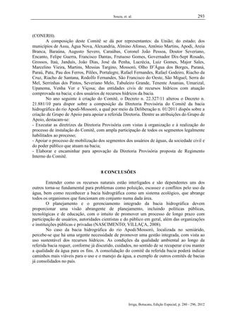 Souza, et. al.

293

(CONERH).
A composição deste Comitê se dá por representantes: da União; do estado; dos
municípios de Assu, Água Nova, Alexandria, Almino Afonso, Antônio Martins, Apodi, Areia
Branca, Baraúna, Augusto Severo, Caraúbas, Coronel João Pessoa, Doutor Severiano,
Encanto, Felipe Guerra, Francisco Dantas, Frutuoso Gomes, Governador Dix-Sept Rosado,
Grossos, Itaú, Janduís, João Dias, José da Penha, Lucrécia, Luiz Gomes, Major Sales,
Marcelino Vieira, Martins, Messias Targino, Mossoró, Olho D’Água dos Borges, Paraná,
Paraú, Patu, Pau dos Ferros, Pilões, Portalegre, Rafael Fernandes, Rafael Godeiro, Riacho da
Cruz, Riacho de Santana, Rodolfo Fernandes, São Francisco do Oeste, São Miguel, Serra do
Mel, Serrinhas dos Pintos, Severiano Melo, Tabuleiro Grande, Tenente Ananias, Umarizal,
Upanema, Venha Ver e Viçosa; das entidades civis de recursos hídricos com atuação
comprovada na bacia; e dos usuários de recursos hídricos da bacia.
No ano seguinte à criação do Comitê, o Decreto n. 22.327/11 alterou o Decreto n.
21.881/10 para dispor sobre a composição da Diretoria Provisória do Comitê da bacia
hidrográfica do rio Apodi-Mossoró, a qual por meio da Deliberação n. 01/2011 dispôs sobre a
criação de Grupo de Apoio para apoiar a referida Diretoria. Dentre as atribuições do Grupo de
Apoio, destacam-se:
- Executar as diretrizes da Diretoria Provisória com vistas à organização e à realização do
processo de instalação do Comitê, com ampla participação de todos os segmentos legalmente
habilitados ao processo;
- Apoiar o processo de mobilização dos segmentos dos usuários de águas, da sociedade civil e
do poder público que atuam na bacia;
- Elaborar e encaminhar para aprovação da Diretoria Provisória proposta de Regimento
Interno do Comitê.

8 CONCLUSÕES
Entender como os recursos naturais estão interligados e são dependentes uns dos
outros torna-se fundamental para problemas como poluição, escassez e conflitos pelo uso da
água, bem como reconhecer a bacia hidrográfica como um sistema ecológico, que abrange
todos os organismos que funcionam em conjunto numa dada área.
O planejamento e o gerenciamento integrado da bacia hidrográfica devem
proporcionar uma visão abrangente de planejamento, incluindo políticas públicas,
tecnológicas e de educação, com o intuito de promover um processo de longo prazo com
participação de usuários, autoridades cientistas e do público em geral, além das organizações
e instituições públicas e privadas (NASCIMENTO; VILLAÇA, 2008).
No caso da bacia hidrográfica do rio Apodi/Mossoró, localizada no semiárido,
percebe-se que há uma urgente necessidade de promover uma gestão integrada, com vista ao
uso sustentável dos recursos hídricos. As condições da qualidade ambiental ao longo da
referida bacia requer, conforme já discutido, cuidados, no sentido de se recuperar e/ou manter
a qualidade da água para os fins. A consolidação do comitê da referida bacia poderá indicar
caminhos mais viáveis para o uso e o manejo da água, a exemplo de outros comitês de bacias
já consolidados no país.

Irriga, Botucatu, Edição Especial, p. 280 - 296, 2012

 