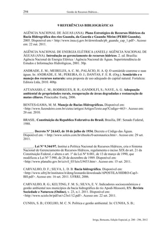 294

Gestão de Recursos Hídricos...

9 REFERÊNCIAS BIBLIOGRÁFICAS
AGÊNCIA NACIONAL DE ÁGUAS (ANA). Plano Estratégico de Recursos Hídricos da
Bacia Hidrográfica dos rios Guandu, da Guarda e Guandu Mirim (PERH Guandu).
2005. Disponível em:< http://www.inea.rj.gov.br/downloads/pb_guandu_cap_1.pdf>. Acesso
em: 22 out. 2011.
AGÊNCIA NACIONAL DE ENERGIA ELÉTRICA (ANEEL)/ AGÊNCIA NACIONAL DE
ÁGUAS (ANA). Introdução ao gerenciamento de recursos hídricos. 2. ed. Brasília:
Agência Nacional de Energia Elétrica / Agência Nacional de Águas. Superintendência de
Estudos e Informações Hidrológicas, 2001. 30p.
ANDRADE, E. M.; MEIRELES, A. C. M.; PALÁCIO, H. A. Q. O semiárido cearense e suas
águas. In: ANDRADE, E. M.; PEREIRA, O. J.; DANTAS, F. E. R. (Org.). Semiárido e o
manejo dos recursos naturais: uma proposta de uso adequado do capital natural. Fortaleza:
Editora Ltda, 2010. 408p.
ATTANASIO, C. M.; RODRIGUES, R. R.; GANDOLFI, S.; NAVE, A. G. Adequação
ambiental de propriedades rurais, recuperação de áreas degradadas e restauração de
matas ciliares. Piracicaba: Esalq, 2006.
BENTES-GAMA, M. M. Manejo de Bacias Hidrográficas. Disponível em:
<http://www.fazendeiro.com.br/cietec/artigos/ArtigosTexto.asp?Codigo=463>. Acesso em:
20 out. 2010.
BRASIL. Constituição da Republica Federativa do Brasil. Brasília, DF: Senado Federal,
1988.
______. Decreto Nº 24.643, de 10 de julho de 1934. Decreta o Código das Águas.
Disponível em: < http://www.soleis.com.br/ebooks/0-aeronautica.htm>. Acesso em: 29 set.
2011.
______. Lei Nº 9.344/97. Institui a Política Nacional de Recursos Hídricos, cria o Sistema
Nacional de Gerenciamento de Recursos Hídricos, regulamenta o inciso XIX do art. 21 da
Constituição Federal, e altera o art. 1º da Lei Nº 8.001, de 13 de março de 1990, que
modificou a Lei Nº 7.990, de 28 de dezembro de 1989. Disponível em:
<http://www.planalto.gov.br/ccivil_03/leis/L9433.htm>. Acesso em: 15 set. 2011.
CARVALHO, D. F.; SILVA, L. D. B. Bacia hidrográfica. Disponível em:
<http://www.ufrrj.br/institutos/it/deng/leonardo/downloads/APOSTILA/HIDRO-Cap3BH.pdf>. Acesso em: 16 set. 2011. UFRRJ, 2006.
CARVALHO, R. G.; KELTING, F. M. S.; SILVA, E. V. Indicadores socioeconômicos e
gestão ambiental nos municípios da bacia hidrográfica do rio Apodi-Mossoró, RN. Revista
Sociedade e Natureza (Online), v. 23, n.1. 2011. Disponível em:
<http://www.scielo.br/pdf/sn/v23n1/12.pdf>. Acesso em: 22 set. 2011.
CUNHA, S. B.; COELHO, M. C. N. Política e gestão ambiental. In: CUNHA, S. B.;

Irriga, Botucatu, Edição Especial, p. 280 - 296, 2012

 