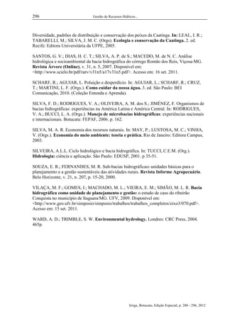296

Gestão de Recursos Hídricos...

Diversidade, padrões de distribuição e conservação dos peixes da Caatinga. In: LEAL, I. R.;
TABARELLI, M.; SILVA, J. M. C. (Orgs). Ecologia e conservação da Caatinga. 2. ed.
Recife: Editora Universitária da UFPE, 2005.
SANTOS, G. V.; DIAS, H. C. T.; SILVA, A. P. de S.; MACEDO, M. de N. C. Análise
hidrológica e socioambiental da bacia hidrográfica do córrego Romão dos Reis, Viçosa-MG.
Revista Árvore (Online), v. 31, n. 5, 2007. Disponível em:
<http://www.scielo.br/pdf/rarv/v31n5/a17v31n5.pdf>. Acesso em: 16 set. 2011.
SCHARF, R.; AGUIAR, L. Poluição e desperdício. In: AGUIAR, L.; SCHARF, R.; CRUZ,
T.; MARTINI, L. F. (Orgs.). Como cuidar da nossa água. 3. ed. São Paulo: BEI
Comunicação, 2010. (Coleção Entenda e Aprenda).
SILVA, F. D.; RODRIGUES, V. A.; OLIVEIRA, A. M. dos S.; JIMÉNEZ, F. Organismos de
bacias hidrográficas: experiências na América Latina e América Central. In: RODRIGUES,
V. A.; BUCCI, L. A. (Orgs.). Manejo de microbacias hidrográficas: experiências nacionais
e internacionais. Botucatu: FEPAF, 2006. p. 162.
SILVA, M. A. R. Economia dos recursos naturais. In: MAY, P.; LUSTOSA, M. C.; VINHA,
V. (Orgs.). Economia do meio ambiente: teoria e prática. Rio de Janeiro: Editora Campus,
2003.
SILVEIRA, A.L.L. Ciclo hidrológico e bacia hidrográfica. In: TUCCI, C.E.M. (Org.).
Hidrologia: ciência e aplicação. São Paulo: EDUSP, 2001. p 35-51.
SOUZA, E. R.; FERNANDES, M. R. Sub-bacias hidrográficas: unidades básicas para o
planejamento e a gestão sustentáveis das atividades rurais. Revista Informe Agropecuário.
Belo Horizonte, v. 21, n. 207, p. 15-20, 2000.
VILAÇA, M. F.; GOMES, I.; MACHADO, M. L.; VIEIRA, E. M.; SIMÃO, M. L. R. Bacia
hidrográfica como unidade de planejamento e gestão: o estudo de caso do ribeirão
Conquista no município de Itaguara/MG. UFV, 2009. Disponível em:
<http://www.geo.ufv.br/simposio/simposio/trabalhos/trabalhos_completos/eixo3/070.pdf>.
Acesso em: 15 set. 2011.
WARD, A. D.; TRIMBLE, S. W. Environmental hydrology. Londres: CRC Press, 2004.
465p.

Irriga, Botucatu, Edição Especial, p. 280 - 296, 2012

 