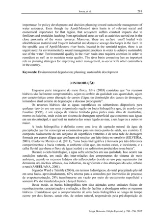 Souza, et. al.

281

importance for policy development and decision planning toward sustainable management of
water resources. Even though the Apodi/Mossoró river basin is of relevant social and
economical importance for that region, that ecosystem suffers constant impacts due to
fertilizers and pesticides leaching from agricultural areas as well as activities carried out in the
close proximity of the water resource. Moreover, there are surface runoff loaded with
allochthonous material and frequent industrial and domestic sewage discharges in the river. In
the specific case of Apodi/Mossoro river basin, located in the semiarid region, there is an
urgent need for environmentally sound management practices in order to achieve sustainable
use of the water. Environmental quality in the river basin area requires attention in order to
remediate as well as to maintain water quality. The river basin committee has an important
role in planning strategies for improving water management, as occur with other committees
in the country.
Keywords: Environmental degradation; planning; sustainable development

3 INTRODUÇÃO
Enquanto parte integrante do meio físico, Silva (2003) considera que “os recursos
hídricos são facilmente comprometidos, sejam no âmbito da qualidade e/ou quantidade, sejam
por características como alteração de cursos d’água ou diminuição dos canais de drenagem,
tornando o atual cenário de degradação e descaso preocupante”.
Os recursos hídricos são as águas superficiais ou subterrâneas disponíveis para
qualquer tipo de uso em uma determinada região ou bacia hidrográfica que, de acordo com
Faustino (1996), é um espaço de terreno limitado pelas partes mais altas de montanhas,
morros ou ladeiras, onde existe um sistema de drenagem superficial que concentra suas águas
em um rio principal, o qual está na maioria das vezes ligado ao mar, a um lago ou a outro rio
maior.
A bacia hidrográfica é definida como uma área de captação natural da água da
precipitação que faz convergir os escoamentos para um único ponto de saída, seu exutório. É
composta basicamente de um conjunto de superfícies vertentes e de uma rede de drenagem
formada por cursos d'água que confluem até resultar um leito único no exutório (SILVEIRA,
2001). Conforme Merten et al. (2011), “uma bacia hidrográfica é formada por três diferentes
compartimentos: a bacia vertente, o ambiente ciliar que, em muitos casos, é inexistente, e a
calha fluvial que drena o fluxo de água (vazão) e os sedimentos produzidos nessa bacia”.
Durante o ciclo hidrológico, a água sofre alterações em sua qualidade. Isso ocorre nas
condições naturais, em razão das inter-relações dos componentes do sistema de meio
ambiente, quando os recursos hídricos são influenciados devido ao uso para suprimento das
demandas dos núcleos urbanos, das indústrias, da agricultura e das alterações do solo, urbano
e rural (ANEEL/ANA, 2001).
Segundo Ward e Trimble (2004), em termos hidrológicos, do total precipitado pluvial
em uma bacia, aproximadamente, 67% retorna para a atmosfera por intermédio do processo
de evapotranspiração, 29% transforma-se em vazão por meio do escoamento superficial e
somente 4% são transferidos para o lençol freático.
Desse modo, as bacias hidrográficas têm sido adotadas como unidades físicas de
reconhecimento, caracterização e avaliação, a fim de facilitar a abordagem sobre os recursos
hídricos. Considera-se que o comportamento de uma bacia hidrográfica ao longo do tempo
ocorre por dois fatores, sendo eles, de ordem natural, responsáveis pela pré-disposição do

Irriga, Botucatu, Edição Especial, p. 280 - 296, 2012

 