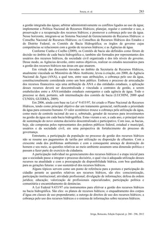 Souza, et. al.

283

a gestão integrada das águas; arbitrar administrativamente os conflitos ligados ao uso da água;
implementar a Política Nacional de Recursos Hídricos; planejar, regular e controlar o uso, a
preservação e a recuperação dos recursos hídricos; e promover a cobrança pelo uso da água.
Nesse horizonte, integram-se ao Sistema Nacional de Gerenciamento de Recursos Hídricos: o
Conselho Nacional de Recursos Hídricos; os Conselhos de Recursos Hídricos dos Estados e
do Distrito Federal; os Comitês de Bacia Hidrográfica; os órgãos de governo cujas
competências se relacionem com a gestão de recursos hídricos; e as Agências de água.
Conforme Cunha e Coelho (2009), os Comitês de bacia são definidos como fórum de
decisão no âmbito de cada bacia hidrográfica e, também são formados por representantes dos
usuários dos recursos hídricos, da sociedade civil organizada e dos três níveis do governo.
Desse modo, as Agências deverão, entre outros objetivos, realizar os estudos necessários para
a gestão dos recursos hídricos nas áreas em que atuarem.
Em virtude das discussões travadas no âmbito da Secretaria de Recursos Hídricos,
atualmente vinculada ao Ministério do Meio Ambiente, levou à criação, em 2000, da Agência
Nacional da Água (ANA), a qual tem, entre suas atribuições, a cobrança pelo uso da água,
constitucionalmente considerada como um bem público. Embora o processo de arrecadação
dos recursos financeiros seja uma atribuição da ANA e das entidades estaduais, a aplicação
desses recursos deverá ser descentralizada e vinculada a contratos de gestão, a serem
estabelecidos entre a ANA/entidades estaduais outorgantes e cada agência de água. Todo o
processo se dará, portanto, sob intermediação dos comitês de bacia (LUCHINI, 2000 apud
CUNHA; GUERRA, 2009).
Em 2006, ainda com base na Lei nº 9.433/97, foi criado o Plano Nacional de Recursos
Hídricos, tendo como principal objetivo dar um tratamento gerencial, ratificando a prioridade
da água para consumo humano. O valor econômico trouxe a cobrança pela utilização da água,
como meio de controle racional do uso e, sobretudo, gerador de recursos para investimentos
na gestão da água em cada bacia hidrográfica. Estas vieram a ser, a cada ano, o principal meio
de sustentação do novo sistema decisório descentralizado e participativo. Com isso, as bacias,
hoje, são compostas pelos representantes dos poderes públicos federal, estadual e municipal,
usuários e da sociedade civil, em uma perspectiva de fortalecimento do processo de
governança.
Entretanto, a participação da população no processo de gestão dos recursos hídricos
não se resume aos pagamentos de tarifas por utilização ou disposição de efluentes. Com a
crescente onda dos problemas ambientais e com a consequente ameaça de destruição do
homem e seu meio, as questões relativas ao meio ambiente assumem uma dimensão política e
passam a fazer parte do exercício da cidadania.
A participação individual no gerenciamento dos recursos hídricos é a etapa inicial para
que a sociedade passe a integrar o processo decisório, o qual visa à adequada utilização desses
recursos na atualidade e com a preocupação da disponibilidade hídrica, com boa qualidade,
para as gerações futuras: o uso sustentável dos recursos hídricos.
Alguns tópicos servem como um ponto de referência para a postura e participação do
cidadão perante as questões relativas aos recursos hídricos, são eles: conscientização,
participação institucional; atividade profissional; divulgação de informações; defesa da ordem
jurídica; educação; valorização de profissionais especializados; participação política e
comunitária e encaminhamento de denúncias.
A Lei Federal 9.433/97 cria instrumentos para efetivar a gestão dos recursos hídricos
na bacia hidrográfica. São eles: os planos de recursos hídricos; o enquadramento dos corpos
d’água em classes de uso preponderante; a outorga de direitos de uso dos recursos hídricos; a
cobrança pelo uso dos recursos hídricos e o sistema de informações sobre recursos hídricos.

Irriga, Botucatu, Edição Especial, p. 280 - 296, 2012

 