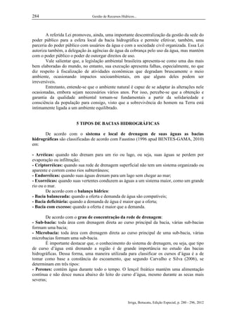 284

Gestão de Recursos Hídricos...

A referida Lei promoveu, ainda, uma importante descentralização da gestão da sede do
poder público para a esfera local da bacia hidrográfica e permite efetivar, também, uma
parceria do poder público com usuários da água e com a sociedade civil organizada. Essa Lei
autoriza também, a delegação às agências de água da cobrança pelo uso da água, mas mantém
com o poder público o poder de outorgar direitos de uso.
Vale salientar que, a legislação ambiental brasileira apresenta-se como uma das mais
bem elaboradas do mundo, no entanto, sua execução apresenta falhas, especialmente, no que
diz respeito à fiscalização de atividades econômicas que degradam bruscamente o meio
ambiente, ocasionando impactos socioambientais, em que alguns deles podem ser
irreversíveis.
Entretanto, entende-se que o ambiente natural é capaz de se adaptar às alterações nele
ocasionadas, embora sejam necessários vários anos. Por isso, percebe-se que a obtenção e
garantia da qualidade ambiental tornam-se fundamentais a partir da solidariedade e
consciência da população para consigo, visto que a sobrevivência do homem na Terra está
intimamente ligada a um ambiente equilibrado.

5 TIPOS DE BACIAS HIDROGRÁFICAS
De acordo com o sistema e local de drenagem de suas águas as bacias
hidrográficas são classificadas de acordo com Faustino (1996 apud BENTES-GAMA, 2010)
em:
- Arréicas: quando não drenam para um rio ou lago, ou seja, suas águas se perdem por
evaporação ou infiltração;
- Criptorréicas: quando sua rede de drenagem superficial não tem um sistema organizado ou
aparente e correm como rios subterrâneos;
- Endorréicas: quando suas águas drenam para um lago sem chegar ao mar;
- Exorréicas: quando suas vertentes conduzem as águas a um sistema maior, como um grande
rio ou o mar.
De acordo com o balanço hídrico:
- Bacia balanceada: quando a oferta e demanda de água são compatíveis;
- Bacia deficitária: quando a demanda de água é maior que a oferta;
- Bacia com excesso: quando a oferta é maior que a demanda.
De acordo com o grau de concentração da rede de drenagem:
- Sub-bacia: toda área com drenagem direta ao curso principal da bacia, várias sub-bacias
formam uma bacia;
- Microbacia: toda área com drenagem direta ao curso principal de uma sub-bacia, várias
microbacias formam uma sub-bacia.
É importante destacar que, o conhecimento do sistema de drenagem, ou seja, que tipo
de curso d’água está drenando a região é de grande importância no estudo das bacias
hidrográficas. Dessa forma, uma maneira utilizada para classificar os cursos d’água é a de
tomar como base a constância do escoamento, que segundo Carvalho e Silva (2006), se
determinam em três tipos:
- Perenes: contém água durante todo o tempo. O lençol freático mantém uma alimentação
contínua e não desce nunca abaixo do leito do curso d’água, mesmo durante as secas mais
severas;

Irriga, Botucatu, Edição Especial, p. 280 - 296, 2012

 