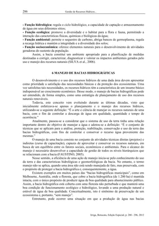 286

Gestão de Recursos Hídricos...

- Função hidrológica: regula o ciclo hidrológico, a capacidade de captação e armazenamento
de água em seus diferentes sítios;
- Função ecológica: promove a diversidade e o habitat para a flora e fauna, permitindo a
interação das características físicas, químicas e biológicas da água;
- Função ambiental: permite o sequestro de carbono, abriga bancos de germoplasma, regula
a recarga hídrica e mantém a integridade e a diversidade dos solos;
- Função socioeconômica: oferece elementos naturais para o desenvolvimento de atividades
geradoras do sustento da população.
Assim, a bacia constitui um ambiente apropriado para a planificação de medidas
destinadas a corrigir, caracterizar, diagnosticar e valorar os impactos ambientais gerados pelo
uso e manejo dos recursos naturais (SILVA et al., 2006).

6 MANEJO DE BACIAS HIDROGRÁFICAS
O desenvolvimento e o uso dos recursos hídricos de uma dada área devem apresentar
como prioridade a satisfação das necessidades básicas e da proteção dos ecossistemas. Uma
vez satisfeitas tais necessidades, os recursos hídricos têm a característica de um insumo básico
indispensável ao crescimento econômico. Desse modo, o manejo de bacias hidrográficas pode
ser entendido, de forma simples, como uma estratégia de planejamento de uso dos recursos
naturais renováveis.
Todavia, este conceito vem evoluindo durante as últimas décadas, visto que
inicialmente enfatizava-se apenas o planejamento e o manejo dos recursos hídricos,
utilizando-se a seguinte definição: “É a arte e ciência de manejar os recursos naturais de uma
bacia, com o fim de controlar a descarga de água em qualidade, quantidade e tempo de
ocorrência.”
Atualmente, passou-se a considerar que o sistema de uso da terra tinha uma relação
importante dentro do objetivo de manejar a água e adotou-se a definição: “É o conjunto de
técnicas que se aplicam para a análise, proteção, reabilitação, conservação e uso da terra das
bacias hidrográficas, com fins de controlar e conservar o recurso água proveniente das
mesmas.”
O manejo de uma bacia consiste no conjunto de atividades técnicas diretas (projetos) e
indiretas (curso de capacitação), capazes de aproveitar e conservar os recursos naturais, em
busca de um equilíbrio entre os fatores sociais, econômicos e ambientais. Para o alcance do
manejo é necessário desenvolver a capacidade de gestão de todos os níveis hierárquicos que
se relacionam com a bacia (FAUSTINO, 2005).
Nesse sentido, a eficiência de uma ação de manejo inicia-se pelo conhecimento do uso
da terra e das características hidrológicas e geomorfológicas da bacia. No entanto, o termo
manejo não se aplica, quando uma área não está sendo manejada de fato, mas preservada, com
o propósito de proteger a bacia hidrográfica e, consequentemente, a água.
Existem exemplos em muitos países das “bacias hidrográficas municipais”, como em
Melbourne, Austrália, onde a floresta, que cobre a bacia hidrográfica (de 1.200 ha) é mantida
intacta, com o único propósito de produzir água de boa qualidade para abastecimento público.
Assim, a bacia hidrográfica está coberta com uma floresta não perturbada e que manterá uma
boa condição de funcionamento ecológico e hidrológico, levando a uma produção natural e
estável de água de boa qualidade. Conceitualmente, isto é sinônimo de preservação de um
ecossistema e, portanto, “sem manejo”.
Entretanto, pode ocorrer uma situação em que a produção de água nas bacias

Irriga, Botucatu, Edição Especial, p. 280 - 296, 2012

 