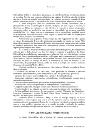 Souza, et. al.

287

hidrográficas poderá se situar abaixo da demanda e o estabelecimento de um plano de manejo
da cobertura florestal (por exemplo, substituição de espécies de sistema radicular profundo
por outras de sistema radicular mais superficial etc.), visando aumentar a produção de água,
poderia ser uma alternativa. O uso múltiplo das águas exige um plano adequado de manejo.
A bacia hidrográfica deve ser considerada como unidade fundamental para o
planejamento do uso e conservação de recursos múltiplos, em que a água, a madeira, os
alimentos, as fibras, as pastagens, a vida silvestre, a recreação e outros componentes
ambientais podem ser produzidos para atender às necessidades da crescente população
mundial (FAO, 1991). Logo, deve-se reconhecer que a bacia hidrográfica é a unidade natural
de planejamento de recursos naturais, e que a água é o agente unificador de integração no
manejo destas, visando o uso sustentável.
Vale salientar que, as práticas de conservação do solo, mapeamento de solo, segundo
as classes de capacidade de uso, são ferramentas empregadas no manejo de bacias. Além
disso, são ferramentas: os sistemas agroflorestais; planejamento do sistema viário; diversidade
de paisagem ao longo da área; mata ciliar; construção de represas e sistemas adequados de
exploração de madeira, entre outros.
Ao se tratar de desenvolvimento sustentável em bacias hidrográficas, faz-se necessário
entender que se trata daquele que tem por objetivo assegurar às populações das bacias
hidrográficas as condições para alcançarem um nível aceitável de bem estar, tanto no presente
quanto no futuro, considerando as condições ecológicas e socioeconômicas em longo prazo.
Nesse contexto, deve-se considerar a integração dos diferentes atores na implementação e a
condução do plano de manejo da bacia; e importância de todos os sistemas e seus
componentes, de propriedade comum, dentro da bacia, a exemplo dos recursos minerais,
florestas e hídricos (MANEJO..., 2011).
Algumas considerações que deverão ser observadas no Manejo Integrado de Bacias
Hidrográficas são:
- Valorização do produtor e da área rural, como produtora de alimentos e produtos
madeireiros e não madeireiros, como fornecedora de água em quantidade e qualidade;
- Utilização dos recursos naturais obedecendo a critérios de sustentabilidade;
- Diagnóstico participativo das questões socioambientais e implementação conjunta para a
resolução dos problemas;
- Caracterização de ecossistemas, para se identificar potencialidades e limitações;
- Associativismo e atividades participativas entre produtores e comunidade;
- Compatibilização entre produção, conservação e desenvolvimento socioeconômico;
- Conscientização de que a água é um recurso escasso, de importância vital e estratégica;
- Políticas públicas (instrumentos de planejamento e gestão): Ministério da Agricultura Programa Pró-nascentes, Agenda 21 local, Plano Diretor Municipal (por força da Lei
Orgânica dos Municípios), entre outras.
Conforme Souza e Fernandes (2000), o plano de manejo integrado de bacias
hidrográficas é uma proposta que visa o uso dos recursos naturais para fins múltiplos
conjuntamente com a ocupação ordenada dos ecossistemas, respeitando-se sua capacidade de
suporte e suas aptidões, atentando para a prevenção, correção e mitigação de prováveis
impactos ambientais indesejáveis sob o ponto de vista econômico, social e ecológico.

7 BACIA HIDROGRÁFICA APODI/MOSSORÓ
As bacias hidrográficas sob o domínio da caatinga apresentam características

Irriga, Botucatu, Edição Especial, p. 280 - 296, 2012

 