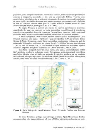 288

Gestão de Recursos Hídricos...

peculiares, como o regime intermitente e sazonal de seus rios, reflexo direto das precipitações
escassas e irregulares, associadas à alta taxa de evaporação hídrica. Todavia, estas
características hidrológicas não se aplicam a todos os rios da caatinga. Ao contrário das bacias
de outras regiões semiáridas do mundo, que geralmente convergem para depressões fechadas,
os rios do Nordeste drenam todos para o Oceano Atlântico, embora muito de forma
intermitente (AB’SABER, 1995 apud ROSA et al., 2005).
Na região Nordeste é comum um mesmo rio receber denominações diferentes,
dependendo do lugar que percorre. A bacia hidrográfica Apodi/Mossoró é considerada
exorréica, o seu principal rio recebe o nome de Pau dos Ferros (nome da cidade), em Apodi
(no médio oeste) recebe o mesmo nome da cidade, assim como na cidade de Mossoró.
A bacia hidrográfica Apodi/Mossoró encontra-se localizada na microrregião do Oeste
Potiguar, ocupando uma área de 14.276 km2, o que corresponde a 26,8% do território do Rio
Grande do Norte. Representa a maior bacia hidrográfica genuinamente potiguar, na qual são
cadastrados 618 açudes, totalizando um volume de 469.714.600 km3 de água, equivalentes a
27,4% do total de açudes e 10,7% dos volumes de água acumulados no Estado, segundo
dados da Companhia de Águas e Esgotos do Rio Grande do Norte (CAERN, 2010).
Essa bacia é a segunda maior do estado e drena uma área de aproximadamente 15.500
Km2, conforme se observa na figura a seguir. Apresentando assim, uma grande importância
econômica liderada pelas atividades de extração de petróleo, produção de sal marinho,
utilização dos solos para agricultura e fruticultura irrigada, pecuária extensiva, mineração de
calcário, entre outras atividades socioeconômicas (CARVALHO et al., 2011).

Figura 1. Bacia hidrográfica Apodi/Mossoró. Fonte: Secretaria Estadual dos Recursos
Hídricos.
Do ponto de vista da geologia e da hidrologia o sistema Apodi/Mossoró está dividido
em duas regiões: (a) a área cristalina, ao sul, com 6.500 km2 e (b) a área sedimentar, ao norte,

Irriga, Botucatu, Edição Especial, p. 280 - 296, 2012

 